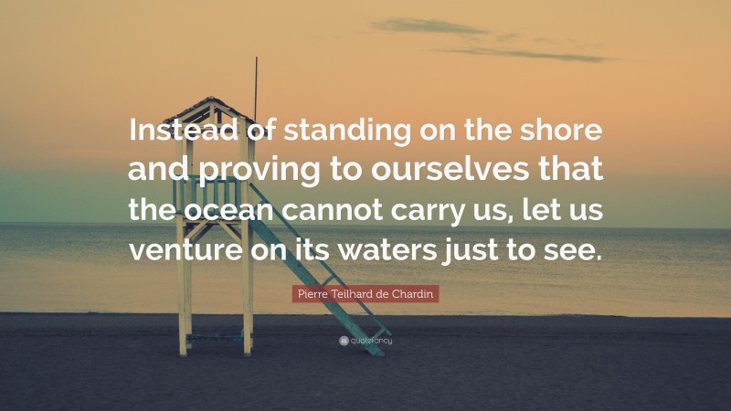 Pierre Teilhard de Chardin Quote: “Instead of standing on the shore and proving to ourselves that the ocean cannot carry us, let us venture on its waters just to see.”