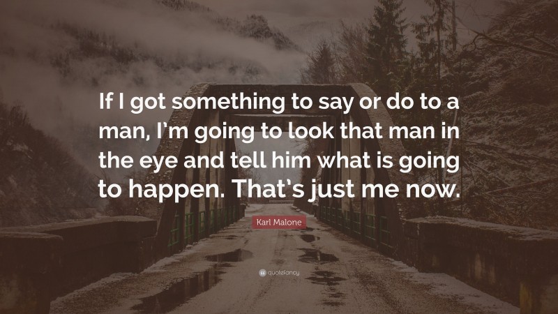 Karl Malone Quote: “If I got something to say or do to a man, I’m going to look that man in the eye and tell him what is going to happen. That’s just me now.”