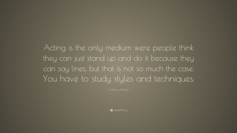 Anthony Mackie Quote: “Acting is the only medium were people think they can just stand up and do it because they can say lines, but that is not so much the case. You have to study styles and techniques.”