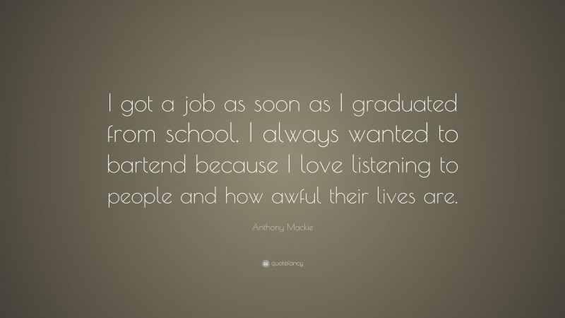 Anthony Mackie Quote: “I got a job as soon as I graduated from school. I always wanted to bartend because I love listening to people and how awful their lives are.”