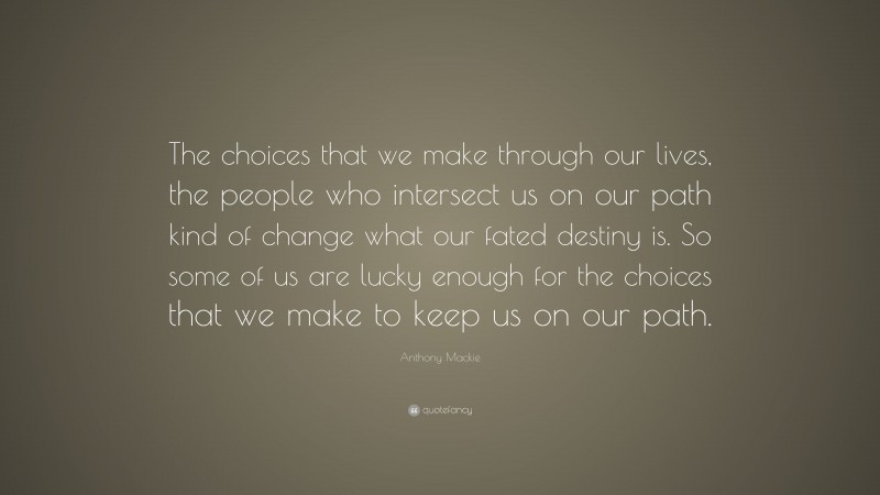 Anthony Mackie Quote: “The choices that we make through our lives, the people who intersect us on our path kind of change what our fated destiny is. So some of us are lucky enough for the choices that we make to keep us on our path.”