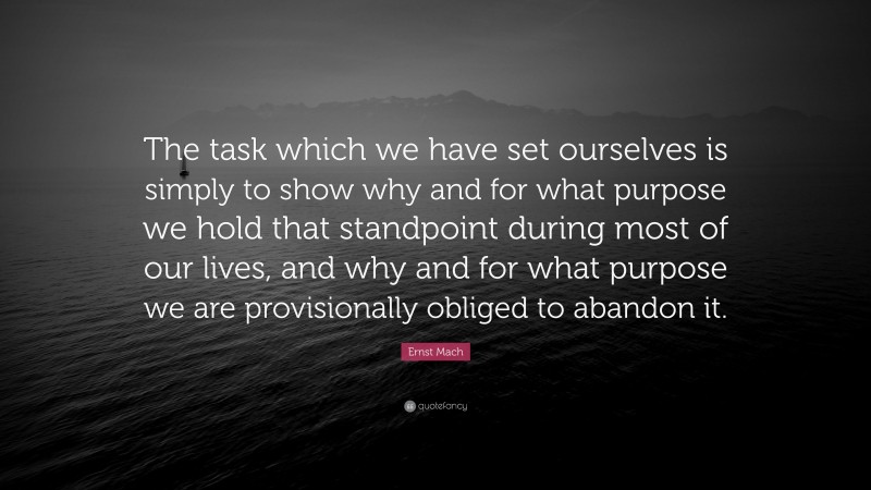 Ernst Mach Quote: “The task which we have set ourselves is simply to show why and for what purpose we hold that standpoint during most of our lives, and why and for what purpose we are provisionally obliged to abandon it.”