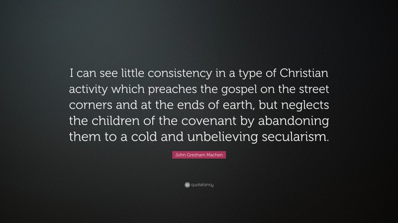 John Gresham Machen Quote: “I can see little consistency in a type of Christian activity which preaches the gospel on the street corners and at the ends of earth, but neglects the children of the covenant by abandoning them to a cold and unbelieving secularism.”