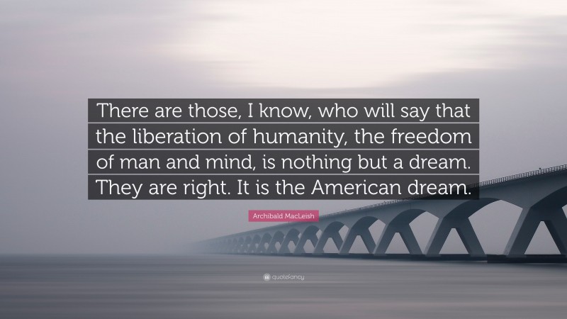 Archibald MacLeish Quote: “There are those, I know, who will say that the liberation of humanity, the freedom of man and mind, is nothing but a dream. They are right. It is the American dream.”