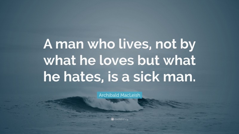 Archibald MacLeish Quote: “A man who lives, not by what he loves but what he hates, is a sick man.”