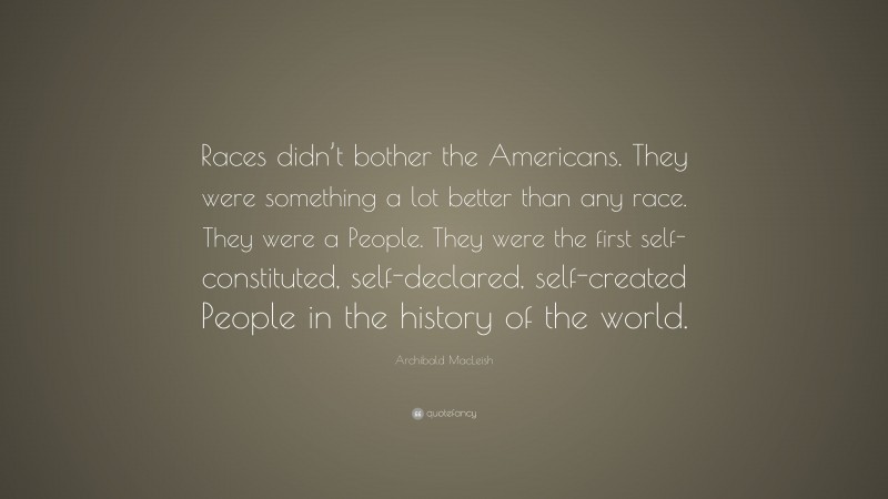 Archibald MacLeish Quote: “Races didn’t bother the Americans. They were something a lot better than any race. They were a People. They were the first self-constituted, self-declared, self-created People in the history of the world.”