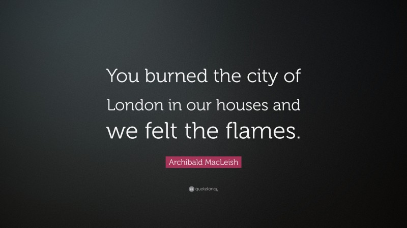 Archibald MacLeish Quote: “You burned the city of London in our houses and we felt the flames.”