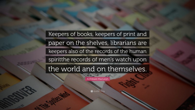 Archibald MacLeish Quote: “Keepers of books, keepers of print and paper on the shelves, librarians are keepers also of the records of the human spiritthe records of men’s watch upon the world and on themselves.”
