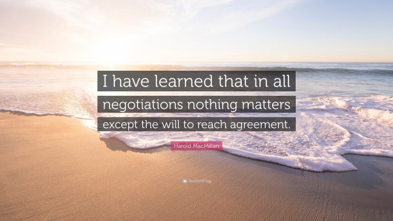 Harold MacMillan Quote: “I have learned that in all negotiations nothing matters except the will to reach agreement.”