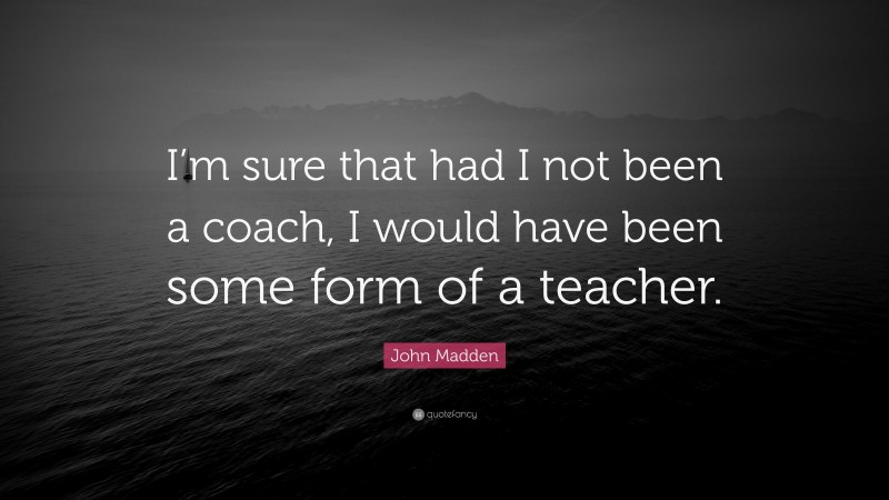 John Madden Quote: “I’m sure that had I not been a coach, I would have been some form of a teacher.”