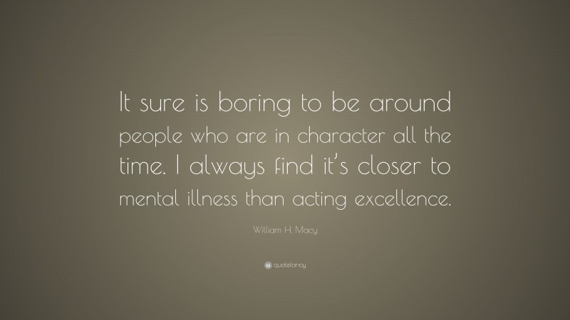 William H. Macy Quote: “It sure is boring to be around people who are in character all the time. I always find it’s closer to mental illness than acting excellence.”