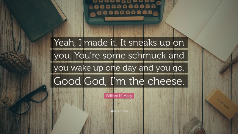 William H. Macy Quote: “Yeah, I made it. It sneaks up on you. You’re some schmuck and you wake up one day and you go, Good God, I’m the cheese.”