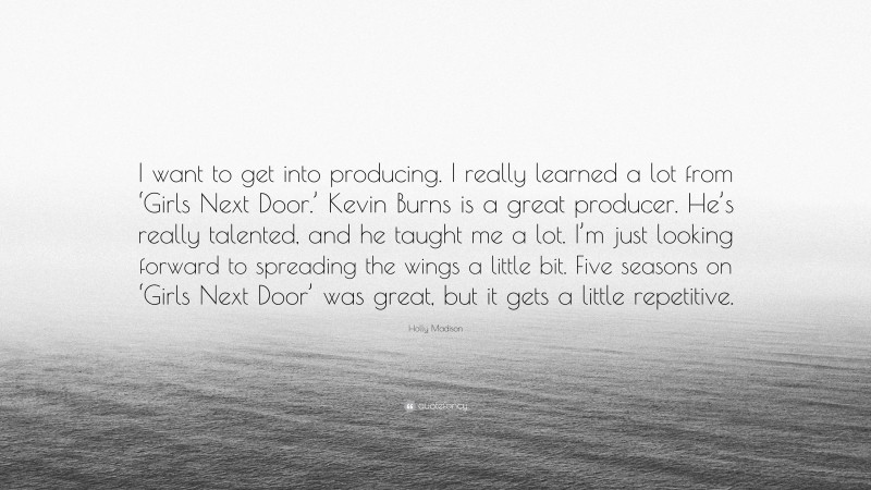 Holly Madison Quote: “I want to get into producing. I really learned a lot from ‘Girls Next Door.’ Kevin Burns is a great producer. He’s really talented, and he taught me a lot. I’m just looking forward to spreading the wings a little bit. Five seasons on ‘Girls Next Door’ was great, but it gets a little repetitive.”