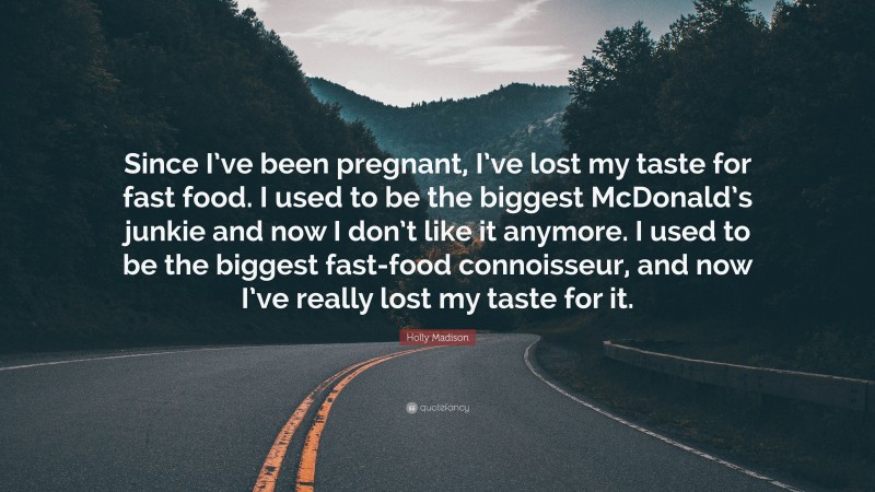Holly Madison Quote: “Since I’ve been pregnant, I’ve lost my taste for fast food. I used to be the biggest McDonald’s junkie and now I don’t like it anymore. I used to be the biggest fast-food connoisseur, and now I’ve really lost my taste for it.”