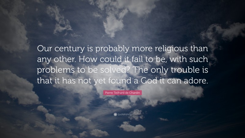 Pierre Teilhard de Chardin Quote: “Our century is probably more religious than any other. How could it fail to be, with such problems to be solved? The only trouble is that it has not yet found a God it can adore.”