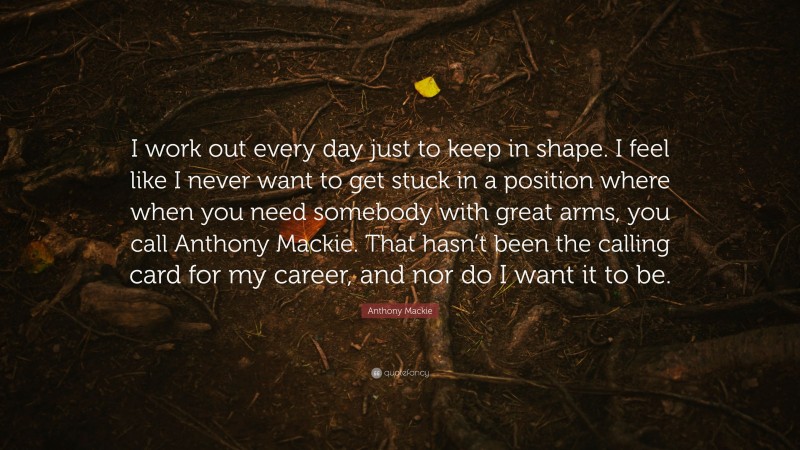 Anthony Mackie Quote: “I work out every day just to keep in shape. I feel like I never want to get stuck in a position where when you need somebody with great arms, you call Anthony Mackie. That hasn’t been the calling card for my career, and nor do I want it to be.”