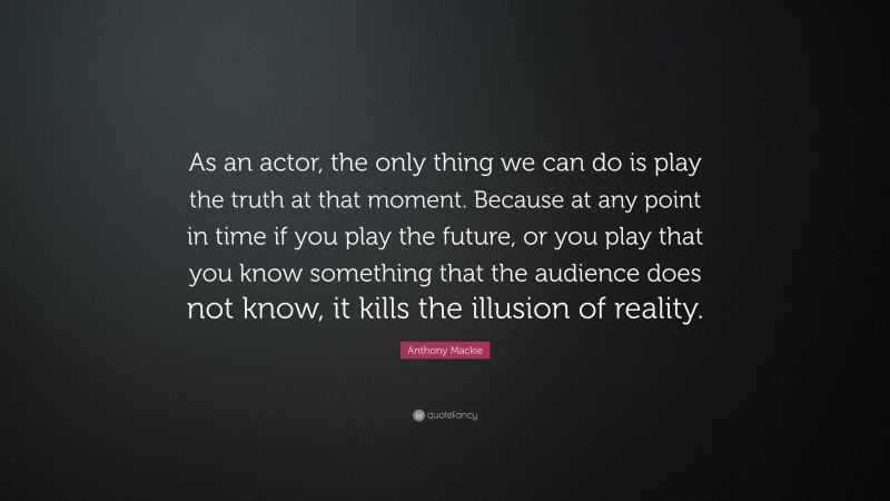 Anthony Mackie Quote: “As an actor, the only thing we can do is play the truth at that moment. Because at any point in time if you play the future, or you play that you know something that the audience does not know, it kills the illusion of reality.”