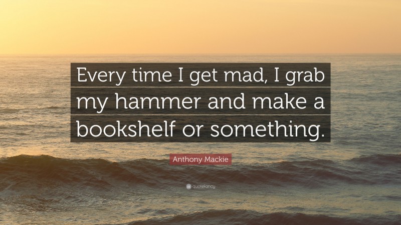Anthony Mackie Quote: “Every time I get mad, I grab my hammer and make a bookshelf or something.”