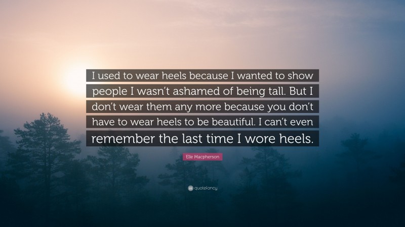 Elle Macpherson Quote: “I used to wear heels because I wanted to show people I wasn’t ashamed of being tall. But I don’t wear them any more because you don’t have to wear heels to be beautiful. I can’t even remember the last time I wore heels.”