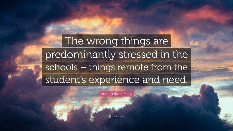 Anne Sullivan Macy Quote: “The wrong things are predominantly stressed in the schools – things remote from the student’s experience and need.”
