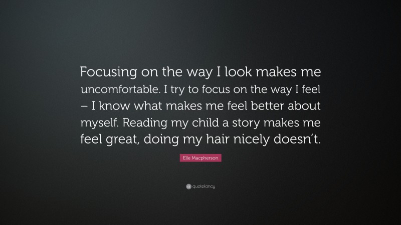 Elle Macpherson Quote: “Focusing on the way I look makes me uncomfortable. I try to focus on the way I feel – I know what makes me feel better about myself. Reading my child a story makes me feel great, doing my hair nicely doesn’t.”