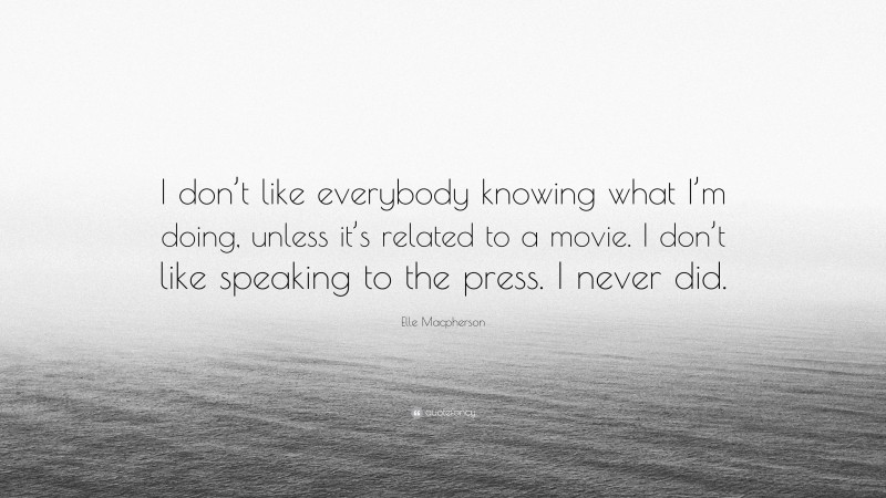 Elle Macpherson Quote: “I don’t like everybody knowing what I’m doing, unless it’s related to a movie. I don’t like speaking to the press. I never did.”