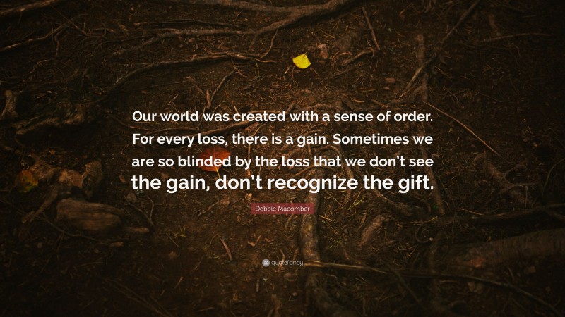 Debbie Macomber Quote: “Our world was created with a sense of order. For every loss, there is a gain. Sometimes we are so blinded by the loss that we don’t see the gain, don’t recognize the gift.”