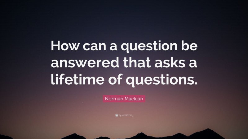 Norman Maclean Quote: “How can a question be answered that asks a lifetime of questions.”