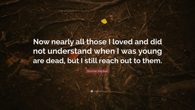 Norman Maclean Quote: “Now nearly all those I loved and did not understand when I was young are dead, but I still reach out to them.”