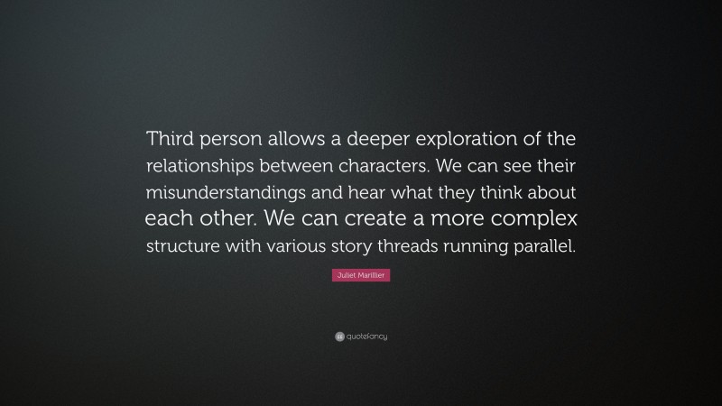 Juliet Marillier Quote: “Third person allows a deeper exploration of the relationships between characters. We can see their misunderstandings and hear what they think about each other. We can create a more complex structure with various story threads running parallel.”