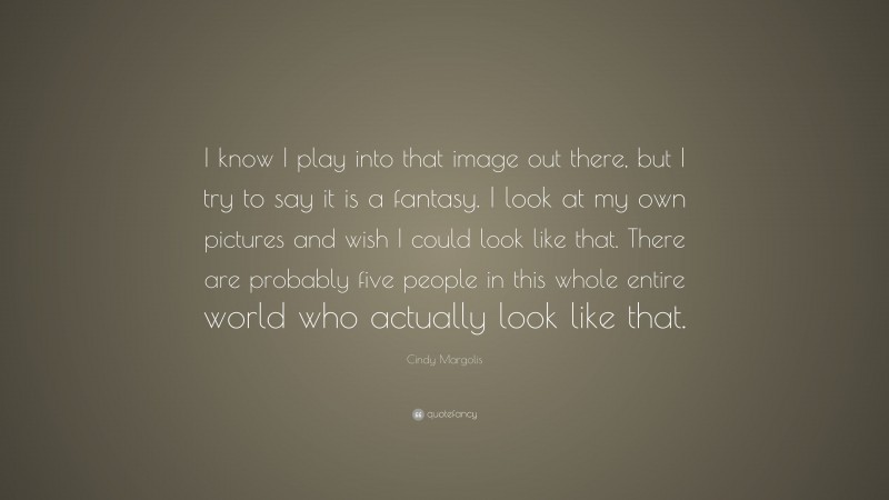 Cindy Margolis Quote: “I know I play into that image out there, but I try to say it is a fantasy. I look at my own pictures and wish I could look like that. There are probably five people in this whole entire world who actually look like that.”