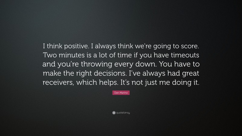 Dan Marino Quote: “I think positive. I always think we’re going to score. Two minutes is a lot of time if you have timeouts and you’re throwing every down. You have to make the right decisions. I’ve always had great receivers, which helps. It’s not just me doing it.”