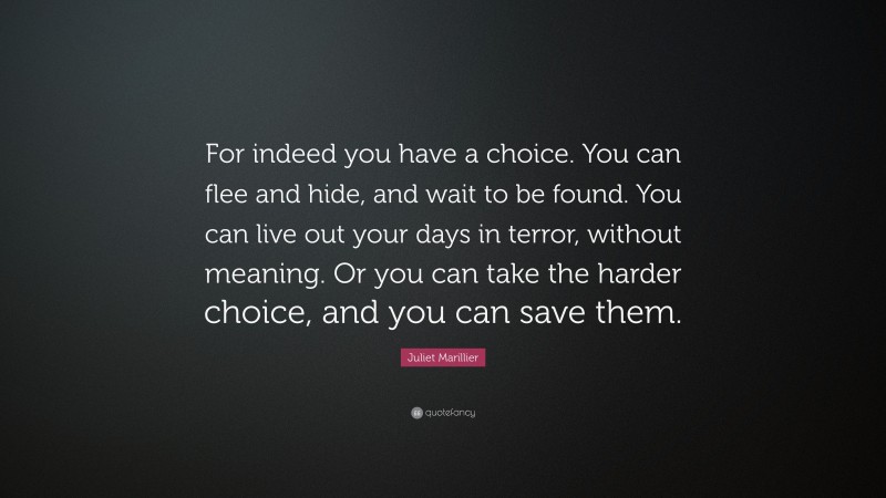 Juliet Marillier Quote: “For indeed you have a choice. You can flee and hide, and wait to be found. You can live out your days in terror, without meaning. Or you can take the harder choice, and you can save them.”