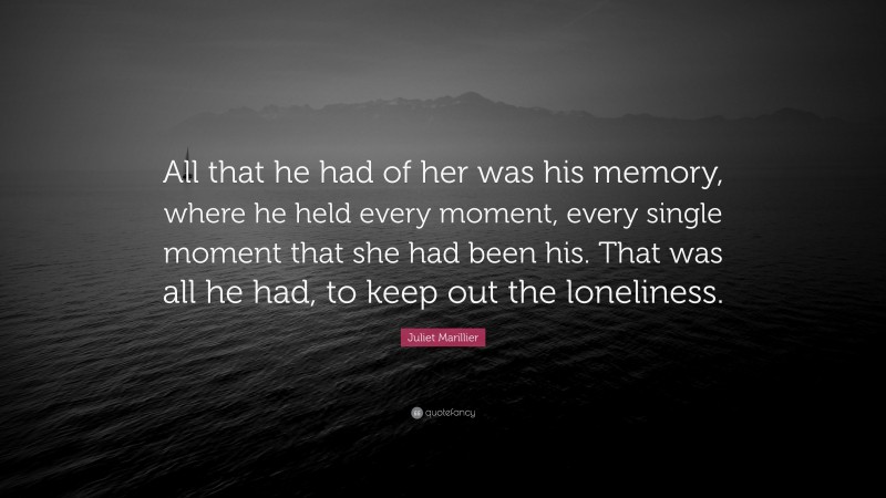 Juliet Marillier Quote: “All that he had of her was his memory, where he held every moment, every single moment that she had been his. That was all he had, to keep out the loneliness.”