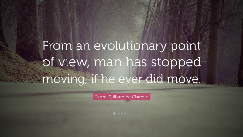 Pierre Teilhard de Chardin Quote: “From an evolutionary point of view, man has stopped moving, if he ever did move.”