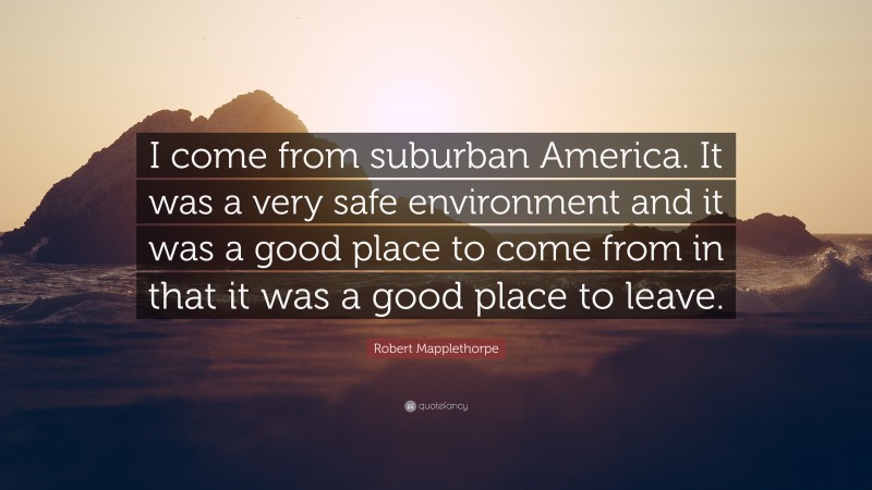 Robert Mapplethorpe Quote: “I come from suburban America. It was a very safe environment and it was a good place to come from in that it was a good place to leave.”