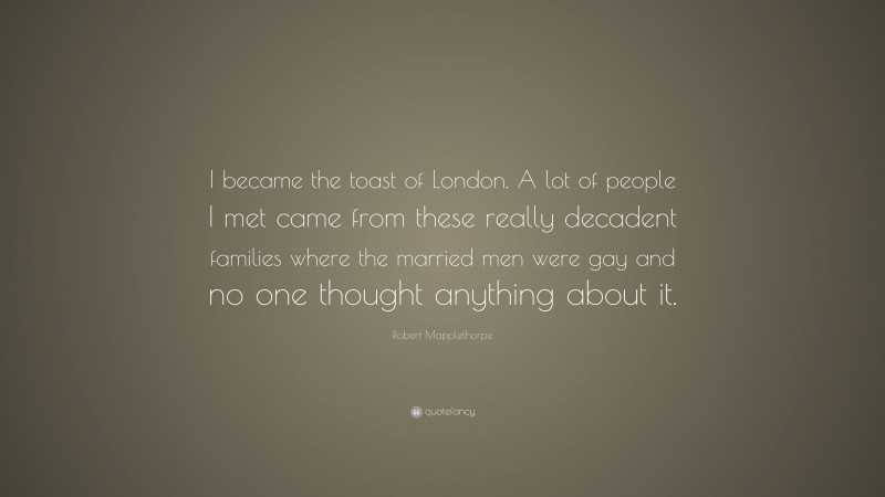 Robert Mapplethorpe Quote: “I became the toast of London. A lot of people I met came from these really decadent families where the married men were gay and no one thought anything about it.”