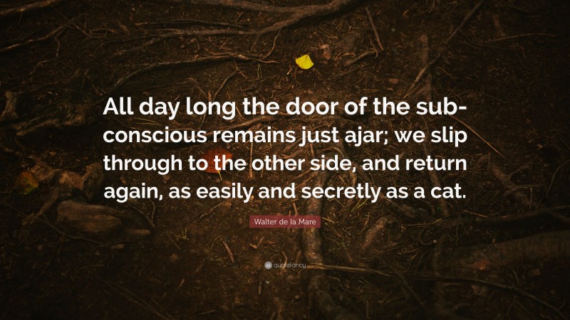 Walter de la Mare Quote: “All day long the door of the sub-conscious remains just ajar; we slip through to the other side, and return again, as easily and secretly as a cat.”