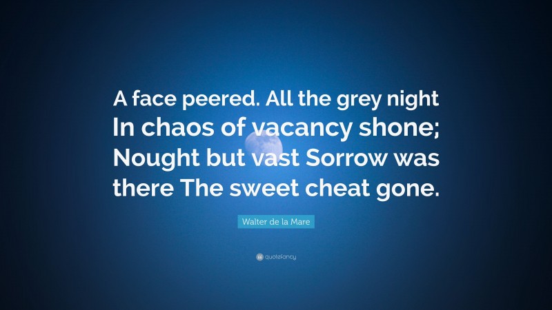 Walter de la Mare Quote: “A face peered. All the grey night In chaos of vacancy shone; Nought but vast Sorrow was there The sweet cheat gone.”