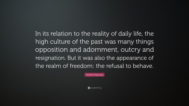 Herbert Marcuse Quote: “In its relation to the reality of daily life, the high culture of the past was many things opposition and adornment, outcry and resignation. But it was also the appearance of the realm of freedom: the refusal to behave.”