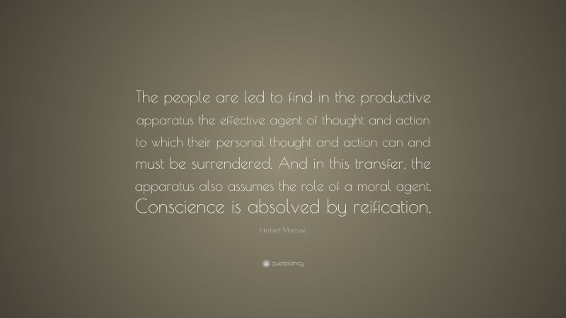 Herbert Marcuse Quote: “The people are led to find in the productive apparatus the effective agent of thought and action to which their personal thought and action can and must be surrendered. And in this transfer, the apparatus also assumes the role of a moral agent. Conscience is absolved by reification.”