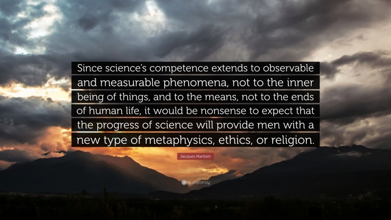 Jacques Maritain Quote: “Since science’s competence extends to observable and measurable phenomena, not to the inner being of things, and to the means, not to the ends of human life, it would be nonsense to expect that the progress of science will provide men with a new type of metaphysics, ethics, or religion.”