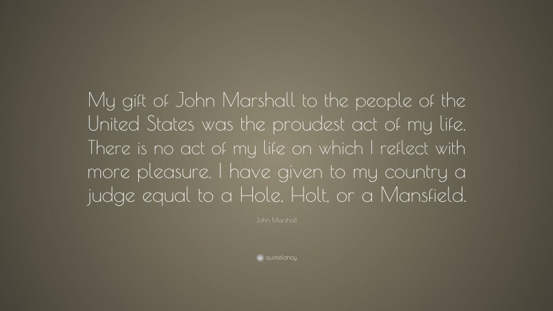 John Marshall Quote: “My gift of John Marshall to the people of the United States was the proudest act of my life. There is no act of my life on which I reflect with more pleasure. I have given to my country a judge equal to a Hole, Holt, or a Mansfield.”