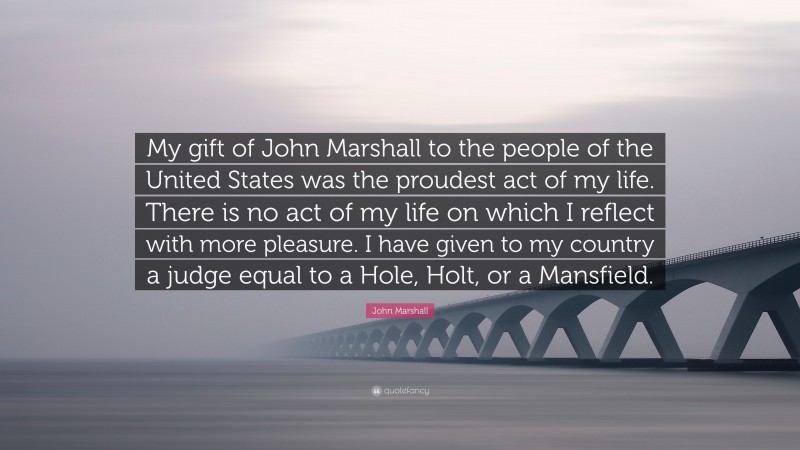 John Marshall Quote: “My gift of John Marshall to the people of the United States was the proudest act of my life. There is no act of my life on which I reflect with more pleasure. I have given to my country a judge equal to a Hole, Holt, or a Mansfield.”