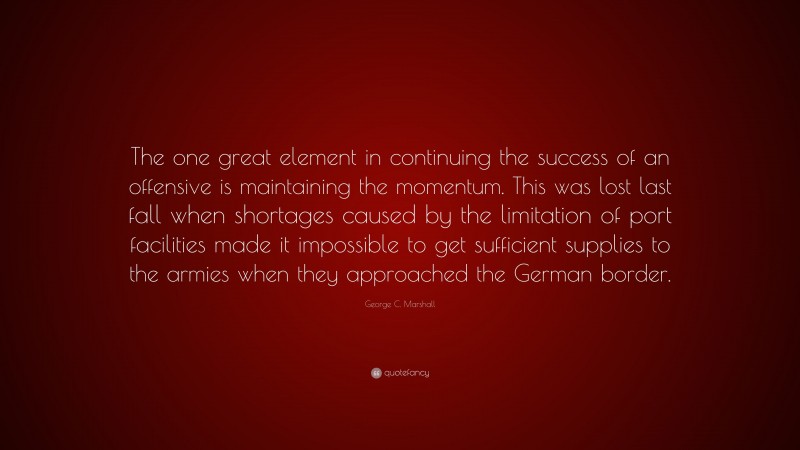 George C. Marshall Quote: “The one great element in continuing the success of an offensive is maintaining the momentum. This was lost last fall when shortages caused by the limitation of port facilities made it impossible to get sufficient supplies to the armies when they approached the German border.”