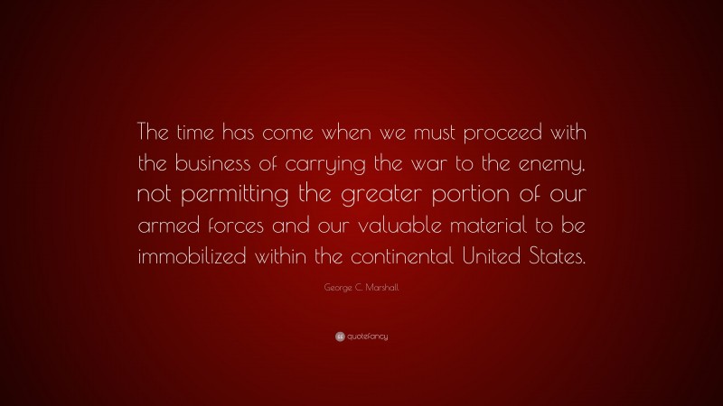 George C. Marshall Quote: “The time has come when we must proceed with the business of carrying the war to the enemy, not permitting the greater portion of our armed forces and our valuable material to be immobilized within the continental United States.”