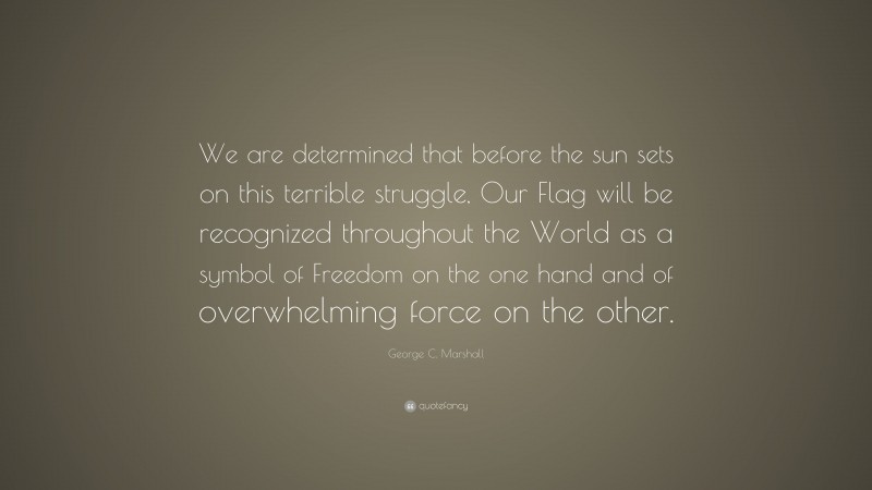 George C. Marshall Quote: “We are determined that before the sun sets on this terrible struggle, Our Flag will be recognized throughout the World as a symbol of Freedom on the one hand and of overwhelming force on the other.”