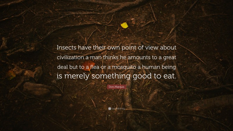 Don Marquis Quote: “Insects have their own point of view about civilization a man thinks he amounts to a great deal but to a flea or a mosquito a human being is merely something good to eat.”