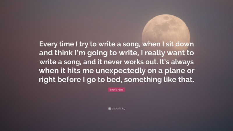 Bruno Mars Quote: “Every time I try to write a song, when I sit down and think I’m going to write, I really want to write a song, and it never works out. It’s always when it hits me unexpectedly on a plane or right before I go to bed, something like that.”