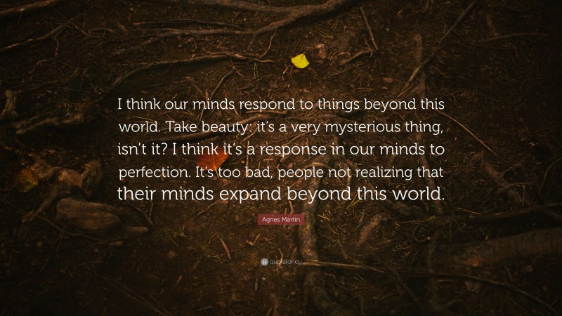 Agnes Martin Quote: “I think our minds respond to things beyond this world. Take beauty: it’s a very mysterious thing, isn’t it? I think it’s a response in our minds to perfection. It’s too bad, people not realizing that their minds expand beyond this world.”